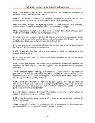 Administración de la función informática 
LED: Light Emitting Diode, diodo emisor de luz. Un dispositivo luminoso de 
pequeño tamaño utilizado en electrónica. 
Master: en español "maestro", el nombre asignado al primero de los dos 
dispositivos de un canal IDE, en contraste al "slave", que es el segundo. 
MB: megabyte, múltiplo del byte equivalente a 1024 kilobytes. Más correcta, 
aunque menos utilizada, es la forma "Mb". Coloquialmente, "mega". 
MHz: megahertzio, múltiplo del hertzio igual a 1 millón de hertzios. Utilizado para 
medir la "velocidad bruta" de los microprocesadores. 
Pentium: microprocesador de Intel de 32 bits con arquitectura superescalar, capaz 
de hacer el procesamiento paralelo de dos instrucciones por ciclo de reloj y con una 
unidad matemática muy mejorada respecto de la del 486. 
Pin: cada uno de los conectores eléctricos de muchos elementos hardware, como 
las "patitas" de muchos microprocesadores. 
POST: Power On Self Test, el test que realiza la BIOS del ordenador a los 
dispositivos al arrancar. 
PPP: Point to Point Protocol, protocolo de comunicaciones en el que se basan 
muchas redes. 
Ppp: "puntos por pulgada" (en inglés, "dpi"). Número de puntos que imprime una 
impresora en cada pulgada; "300 dpi" significa 300x300 puntos en cada pulgada 
cuadrada. 
RAM: Random Access Memory, o Memoria de Acceso aleatorio. La memoria 
principal en la que se almacenan los datos durante el funcionamiento de un 
ordenador, la cual se borra al apagarlo. De diversos tipos (Fast Page, EDO, 
SRAM...) y conectores (SIMM, DIMM...). 
ROM: Read Only Memory, o Memoria de sólo lectura. Un tipo de memoria 
"estática", es decir, que no se borra al apagar el ordenador y en principio en la que 
no puede escribirse, salvo que se empleen métodos especiales. Usada sobre todo 
para guardar la BIOS del ordenador. 
Scanner: aparato capaz de digitalizar información; usualmente se refiere al que es 
capaz de digitalizar imágenes, textos o fotos. 
SIMM: tipo de conector para memoria RAM. Existe en versiones para módulos de 
30 y 72 contactos. 
Slave: en español "esclavo", el nombre asignado al segundo de los dos dispositivos 
de un canal IDE, en contraste al "master", que es el primero. 
85 
 