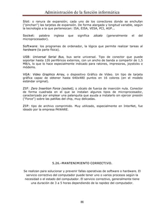 Administración de la función informática 
Slot: o ranura de expansión; cada uno de los conectores donde se enchufan 
("pinchan") las tarjetas de expansión. De forma alargada y longitud variable, según 
la tecnología a la que pertenezcan: ISA, EISA, VESA, PCI, AGP... 
Socket: palabra inglesa que significa zócalo (generalmente el del 
microprocesador). 
Software: los programas de ordenador, la lógica que permite realizar tareas al 
hardware (la parte física). 
USB: Universal Serial Bus, bus serie universal. Tipo de conector que puede 
soportar hasta 126 periféricos externos, con un ancho de banda a compartir de 1,5 
MB/s, lo que lo hace especialmente indicado para ratones, impresoras, joysticks o 
módems. 
VGA: Video Graphics Array, o dispositivo Gráfico de Vídeo. Un tipo de tarjeta 
gráfica capaz de obtener hasta 640x480 puntos en 16 colores (en el modelo 
estándar original). 
ZIF: Zero Insertion Force (socket), o zócalo de fuerza de inserción nula. Conector 
de forma cuadrada en el que se instalan algunos tipos de microprocesador, 
caracterizado por emplear una palanquita que ayuda a instalarlo sin ejercer presión 
("Force") sobre las patillas del chip, muy delicadas. 
ZIP: tipo de archivo comprimido. Muy utilizado, especialmente en InterNet, fue 
ideado por la empresa PKWARE. 
5.26.-MANTENIMIENTO CORRECTIVO. 
Se realizan para solucionar y prevenir fallas operativas de software o hardware. El 
servicio correctivo del computador puede tener uno o varios procesos según la 
necesidad o el estado del computador. El servicio correctivo, generalmente tiene 
una duración de 3 a 5 horas dependiendo de la rapidez del computador. 
86 
 