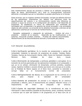 Administración de la función informática 
Este mantenimiento agrupa las acciones a realizar en el software (programas, 
bases de datos, documentación, etc.) ante un funcionamiento incorrecto, 
deficiente o incompleto que por su naturaleza no pueden planificarse en el tiempo. 
Estas acciones, que no implican cambios funcionales, corrigen los defectos técnicos 
de las aplicaciones. Entendemos por defecto una diferencia entre las 
especificaciones del sistema y su funcionamiento cuando esta diferencia se 
produce a causa de errores en la configuración del sistema o del desarrollo de 
programas. Se establecerá un marco de colaboración que contemple las 
actividades que corresponden a la garantía del actual proveedor y las actividades 
objeto de este contrato. La corrección de los defectos funcionales y técnicos de las 
aplicaciones cubiertas por el servicio de mantenimiento, incluye: 
Recogida, catalogación y asignación de solicitudes. Análisis del error / 
problema. Análisis de la solución. Desarrollo de las modificaciones a los 
sistemas, incluyendo pruebas unitarias. Pruebas del sistema documentadas. 
Mantenimiento de las documentaciones técnicas y funcionales del sistema. 
87 
5.27.-Solución de problemas. 
5.26.3.-Verificación periódica: Es la revisión de componentes o partes del 
computador mediante la ejecución de programas de prueba: Tarjetas Madre, 
Teclados, Puertos de Comunicación (Serial, USB), Puerto de Impresión (Paralelo), 
Memoria Ram, Unidades de disco duro, mouse. 
5.26.4.-Eliminación de temporales y archivos perdidos o corruptos: Es la 
exclusión de archivos generados por las aplicaciones instaladas en el computador y 
que ya no se utilizan, eliminación de temporales, archivos perdidos, carpetas 
vacías, registros inválidos y accesos directos que tienen una ruta que ya no existe, 
con la finalidad de liberar espacio en el Disco Duro, aumentar la velocidad y 
corregir fallas en el funcionamiento normal del computador. 
5.26.5.-Defragmentación de discos: Es la organización de los archivos en el 
disco, para mejorar la velocidad del computador. 
5.26.6.-Sistema de protección: Es proveer a la máquina de un antivirus 
actualizado y efectivo, para el reconocimiento de cualquier infección nueva y el 
mejoramiento del motor de búsqueda del antivirus. 
5.26.7.-Copias de seguridad (backup): Es la transferencia de toda la 
información o data existente (Carpetas de documentos, email, contactos, favoritos 
y archivos que no sean del sistema ni de programas) en el disco duro de un 
 