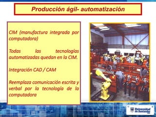 Producción ágil- automatización
CIM (manufactura integrada por
computadora)
Todas las tecnologías
automatizadas quedan en la CIM.
Integración CAD / CAM
Reemplaza comunicación escrita y
verbal por la tecnología de la
computadora
 
