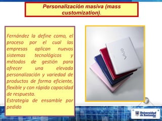 Personalización masiva (mass
customization).
Fernández la define como, el
proceso por el cual las
empresas aplican nuevos
sistemas tecnológicos y
métodos de gestión para
ofrecer una elevada
personalización y variedad de
productos de forma eficiente,
flexible y con rápida capacidad
de respuesta.
Estrategia de ensamble por
pedido
 