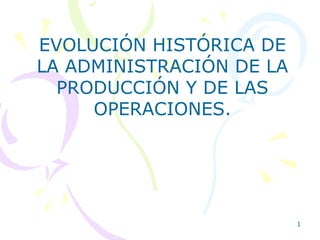 1
EVOLUCIÓN HISTÓRICA DE
LA ADMINISTRACIÓN DE LA
PRODUCCIÓN Y DE LAS
OPERACIONES.
 