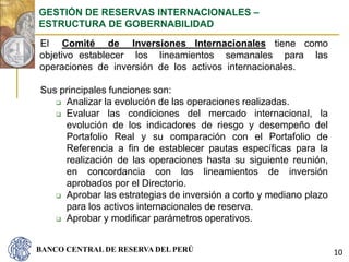 BANCO CENTRAL DE RESERVA DEL PERÚ
El Comité de Inversiones Internacionales tiene como
objetivo establecer los lineamientos semanales para las
operaciones de inversión de los activos internacionales.
Sus principales funciones son:
 Analizar la evolución de las operaciones realizadas.
 Evaluar las condiciones del mercado internacional, la
evolución de los indicadores de riesgo y desempeño del
Portafolio Real y su comparación con el Portafolio de
Referencia a fin de establecer pautas específicas para la
realización de las operaciones hasta su siguiente reunión,
en concordancia con los lineamientos de inversión
aprobados por el Directorio.
 Aprobar las estrategias de inversión a corto y mediano plazo
para los activos internacionales de reserva.
 Aprobar y modificar parámetros operativos.
GESTIÓN DE RESERVAS INTERNACIONALES –
ESTRUCTURA DE GOBERNABILIDAD
10
 