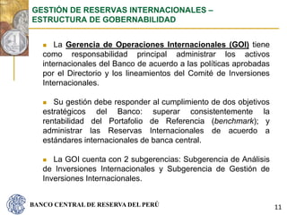BANCO CENTRAL DE RESERVA DEL PERÚ
 La Gerencia de Operaciones Internacionales (GOI) tiene
como responsabilidad principal administrar los activos
internacionales del Banco de acuerdo a las políticas aprobadas
por el Directorio y los lineamientos del Comité de Inversiones
Internacionales.
 Su gestión debe responder al cumplimiento de dos objetivos
estratégicos del Banco: superar consistentemente la
rentabilidad del Portafolio de Referencia (benchmark); y
administrar las Reservas Internacionales de acuerdo a
estándares internacionales de banca central.
 La GOI cuenta con 2 subgerencias: Subgerencia de Análisis
de Inversiones Internacionales y Subgerencia de Gestión de
Inversiones Internacionales.
GESTIÓN DE RESERVAS INTERNACIONALES –
ESTRUCTURA DE GOBERNABILIDAD
11
 