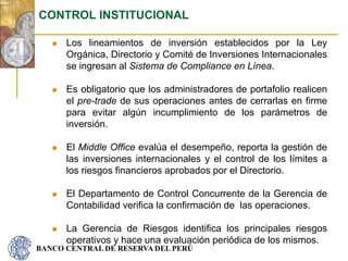 BANCO CENTRAL DE RESERVA DEL PERÚ
 Los lineamientos de inversión establecidos por la Ley
Orgánica, Directorio y Comité de Inversiones Internacionales
se ingresan al Sistema de Compliance en Línea.
 Es obligatorio que los administradores de portafolio realicen
el pre-trade de sus operaciones antes de cerrarlas en firme
para evitar algún incumplimiento de los parámetros de
inversión.
 El Middle Office evalúa el desempeño, reporta la gestión de
las inversiones internacionales y el control de los límites a
los riesgos financieros aprobados por el Directorio.
 El Departamento de Control Concurrente de la Gerencia de
Contabilidad verifica la confirmación de las operaciones.
 La Gerencia de Riesgos identifica los principales riesgos
operativos y hace una evaluación periódica de los mismos.
CONTROL INSTITUCIONAL
 