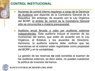 BANCO CENTRAL DE RESERVA DEL PERÚ
 Acciones de control interno regulares a cargo de la Gerencia
de Auditoria que depende de la Contraloría General de la
Republica. Sin embargo, de acuerdo con la Ley Orgánica
del BCRP, el ámbito de control de la Contraloría General
sólo se circunscribe a materia presupuestal.
 Auditoria anual llevada a cabo por auditores externos
independientes. Esta auditoría incluye el examen de las
inversiones del banco, que estén de acuerdo con la Ley
Orgánica, el Estatuto y los acuerdos de Directorio.
Asimismo, la auditoría externa debe verificar que las
inversiones en el exterior estén registradas como propiedad
del BCRP y en la contabilidad.
La gestión de las reservas no está sometida al examen de
los auditores externos, es decir estos, no pueden cuestionar
la política de inversión del banco.
CONTROL INSTITUCIONAL
 