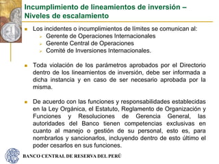 BANCO CENTRAL DE RESERVA DEL PERÚ
 Los incidentes o incumplimientos de límites se comunican al:
 Gerente de Operaciones Internacionales
 Gerente Central de Operaciones
 Comité de Inversiones Internacionales.
 Toda violación de los parámetros aprobados por el Directorio
dentro de los lineamientos de inversión, debe ser informada a
dicha instancia y en caso de ser necesario aprobada por la
misma.
 De acuerdo con las funciones y responsabilidades establecidas
en la Ley Orgánica, el Estatuto, Reglamento de Organización y
Funciones y Resoluciones de Gerencia General, las
autoridades del Banco tienen competencias exclusivas en
cuanto al manejo o gestión de su personal, esto es, para
nombrarlos y sancionarlos, incluyendo dentro de esto último el
poder cesarlos en sus funciones.
Incumplimiento de lineamientos de inversión –
Niveles de escalamiento
 