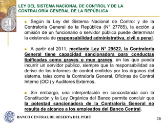 BANCO CENTRAL DE RESERVA DEL PERÚ
 Según la Ley del Sistema Nacional de Control y de la
Contraloría General de la República (N° 27785), la acción u
omisión de un funcionario o servidor público puede determinar
la existencia de responsabilidad administrativa, civil o penal.
 A partir del 2011, mediante Ley N° 29622, la Contraloría
General tiene capacidad sancionadora para conductas
tipificadas como graves o muy graves, en las que pueda
incurrir un servidor público, siempre que la responsabilidad se
derive de los informes de control emitidos por los órganos del
sistema, tales como la Contraloría General, Oficinas de Control
Interno (OCI) y Auditores Externos.
 Sin embargo, una interpretación en concordancia con la
Constitución y la Ley Orgánica del Banco permite concluir que
la potestad sancionadora de la Contraloría General no
resulta de alcance a los empleados del Banco Central.
LEY DEL SISTEMA NACIONAL DE CONTROL Y DE LA
CONTRALORÍA GENERAL DE LA REPÚBLICA
16
 