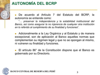 BANCO CENTRAL DE RESERVA DEL PERÚ
 De acuerdo al Artículo 7 del Estatuto del BCRP, la
autonomía se entiende como:
“… preservar la independencia y la estabilidad institucional del
Banco, así como asegurar la no injerencia de cualquier otra institución
en lo referido al cumplimiento de su finalidad y funciones”.
 Adicionalmente a la Ley Orgánica y al Estatuto y de manera
excepcional, son de aplicación al Banco aquellas normas que
complementan su régimen legal y que no se opongan al mismo,
ni vulneren su finalidad y funciones.
 El artículo 86° de la Constitución dispone que el Banco es
gobernado por su Directorio.
AUTONOMÍA DEL BCRP
3
 