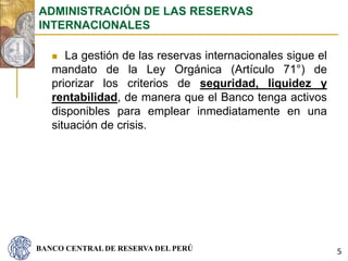 BANCO CENTRAL DE RESERVA DEL PERÚ
 La gestión de las reservas internacionales sigue el
mandato de la Ley Orgánica (Artículo 71°) de
priorizar los criterios de seguridad, liquidez y
rentabilidad, de manera que el Banco tenga activos
disponibles para emplear inmediatamente en una
situación de crisis.
ADMINISTRACIÓN DE LAS RESERVAS
INTERNACIONALES
5
 
