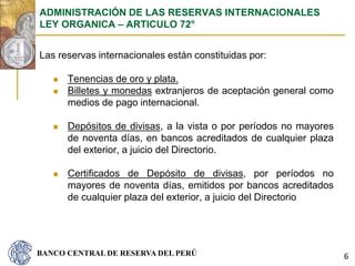 BANCO CENTRAL DE RESERVA DEL PERÚ
Las reservas internacionales están constituidas por:
 Tenencias de oro y plata.
 Billetes y monedas extranjeros de aceptación general como
medios de pago internacional.
 Depósitos de divisas, a la vista o por períodos no mayores
de noventa días, en bancos acreditados de cualquier plaza
del exterior, a juicio del Directorio.
 Certificados de Depósito de divisas, por períodos no
mayores de noventa días, emitidos por bancos acreditados
de cualquier plaza del exterior, a juicio del Directorio
ADMINISTRACIÓN DE LAS RESERVAS INTERNACIONALES
LEY ORGANICA – ARTICULO 72°
6
 