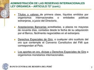 BANCO CENTRAL DE RESERVA DEL PERÚ
 Títulos o valores de primera clase, líquidos emitidos por
organismos internacionales o entidades públicas
extranjeras, a juicio del Directorio.
 Aceptaciones Bancarias acreditadas, a plazos no mayores
de noventa días, contados desde la fecha de su adquisición
por el Banco, fácilmente negociables en el extranjero.
 Derechos Especiales de Giro, o cualquier otro sustituto del
oro que contemple el Convenio Constitutivo del FMI que
correspondan al País.
 Los aportes en oro, divisas y Derechos Especiales de Giro a
organismos monetarios internacionales.
ADMINISTRACIÓN DE LAS RESERVAS INTERNACIONALES
LEY ORGANICA – ARTICULO 72° (cont.)
7
 
