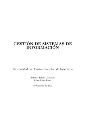 ´
GESTION DE SISTEMAS DE
               ´
     INFORMACION




Universidad de Deusto - Facultad de Ingenier´
                                            ıa

             Antonio Toledo Carnicero
                Pablo P´rez P´rez
                        e    e

                c Octubre de 2006
 