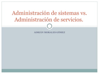 ADRIÁN MORALES GÓMEZ Administración de sistemas vs. Administración de servicios.   