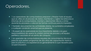 Operadores.
  Los operadores de computadoras preparan y limpian todo el equipo
que se utiliza en el proceso de datos, mantienen y vigilan las bitácoras e
informes de la computadora, montan y desmontan discos y cintas
durante los procesos y colocan las formas continuas para la impresión.
  También documentan las actividades diarias, los suministros empleados
y cualquier condición anormal que se presente.
  El papel de los operadores es muy importante debido a la gran
responsabilidad de operar la unidad central de proceso y el equipo
periférico asociado en el centro de cómputo.
  Un operador de computadoras requiere de conocimientos técnicos
para los que existen programas de dos años de capacitación teórica,
pero la práctica y la experiencia es generalmente lo que necesita para
ocupar el puesto.
 