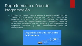 Departamento o área de
Programación.
 El grupo de programación es el que se encarga de elaborar los
programas que se ejecutan en las computadoras, modifican los
existentes y vigilan que todos los procesos se ejecuten
correctamente. Los programadores toman las especificaciones de
los sistemas realizados por los analistas y las transforman en
programas eficientes y bien documentados para las
computadoras.
 