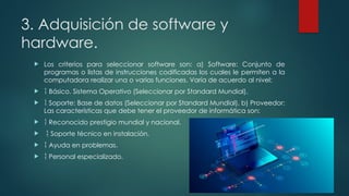 3. Adquisición de software y
hardware.
 Los criterios para seleccionar software son: a) Software: Conjunto de
programas o listas de instrucciones codificadas los cuales le permiten a la
computadora realizar una o varias funciones. Varía de acuerdo al nivel:
  Básico. Sistema Operativo (Seleccionar por Standard Mundial).
  Soporte: Base de datos (Seleccionar por Standard Mundial). b) Proveedor:
Las características que debe tener el proveedor de informática son:
  Reconocido prestigio mundial y nacional.
  Soporte técnico en instalación.
  Ayuda en problemas.
  Personal especializado.
 