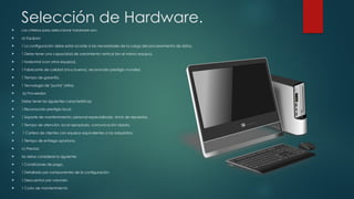 Selección de Hardware.
 Los criterios para seleccionar hardware son:
 a) Equipos:
  La configuración debe estar acorde a las necesidades de la carga del procesamiento de datos.
  Debe tener una capacidad de crecimiento vertical (en el mismo equipo),
  horizontal (con otros equipos).
  Fabricante de calidad (muy bueno), reconocido prestigio mundial.
  Tiempo de garantía.
  Tecnología de "punta" (Alta).
 b) Proveedor:
 Debe tener las siguientes características:
  Reconocido prestigio local.
  Soporte de mantenimiento: personal especializado, stock de repuestos.
  Tiempo de atención, local apropiado, comunicación rápida.
  Cartera de clientes con equipos equivalentes a los adquiridos.
  Tiempo de entrega oportuno.
 c) Precios:
 Se debe considerar lo siguiente:
  Condiciones de pago.
  Detallado por componentes de la configuración.
  Descuentos por volumen.
  Costo de mantenimiento
 
