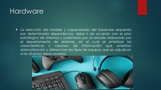 Hardware
 La selección del modelo y capacidades del hardware requerido
por determinada dependencia, debe ir de acuerdo con el plan
estratégico de sistemas y sustentado por un estudio elaborado por
el departamento de sistemas, en el cual se enfatizan las
características y volumen de información que ameritan
sistematización y diferencian los tipos de equipos que se adjudican
a las diversas áreas usuarias.
 