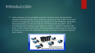 Introducción
 Toda empresa en la actualidad para la correcta toma de decisiones
requiere de información real y oportuna, es por eso que cada vez es más
común la integración de centros de cómputo en las medianas, grandes y
macroempresas, sin bien es el dicho “la información es poder”, en la
actualidad toda empresa para lograr sus metas y objetivos requiere del
buen control de la información, por eso podremos decir que el control de
la misma es un arma de doble filo, ya que el fracaso o el éxito se derivan
de la misma.
 