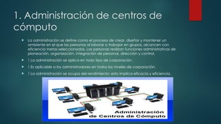 1. Administración de centros de
cómputo
 La administración se define como el proceso de crear, diseñar y mantener un
ambiente en el que las personas al laborar o trabajar en grupos, alcancen con
eficiencia metas seleccionadas. Las personas realizan funciones administrativas de
planeación, organización, integración de personal, dirección y control.
  La administración se aplica en todo tipo de corporación.
  Es aplicable a los administradores en todos los niveles de corporación.
  La administración se ocupa del rendimiento; esto implica eficacia y eficiencia.
 