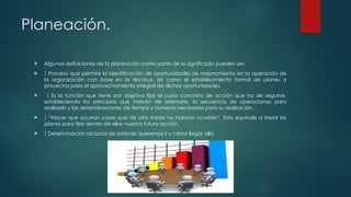 Planeación.
 Algunas definiciones de la planeación como parte de su significado pueden ser:
  Proceso que permite la identificación de oportunidades de mejoramiento en la operación de
la organización con base en la técnica, así como el establecimiento formal de planes o
proyectos para el aprovechamiento integral de dichas oportunidades.
  Es la función que tiene por objetivo fijar el curso concreto de acción que ha de seguirse,
estableciendo los principios que habrán de orientarlo, la secuencia de operaciones para
realizarlo y las determinaciones de tiempo y números necesarios para su realización.
 “
 Hacer que ocurran cosas que de otro modo no habrían ocurrido”. Esto equivale a trazar los
planes para fijar dentro de ellos nuestra futura acción.
  Determinación racional de adónde queremos ir y cómo llegar allá.
 