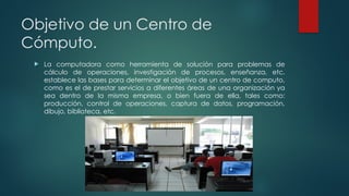 Objetivo de un Centro de
Cómputo.
 La computadora como herramienta de solución para problemas de
cálculo de operaciones, investigación de procesos, enseñanza, etc.
establece las bases para determinar el objetivo de un centro de computo,
como es el de prestar servicios a diferentes áreas de una organización ya
sea dentro de la misma empresa, o bien fuera de ella, tales como:
producción, control de operaciones, captura de datos, programación,
dibujo, biblioteca, etc.
 