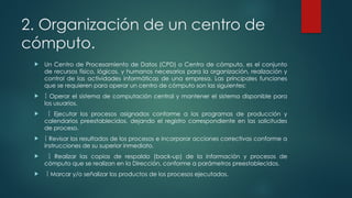 2. Organización de un centro de
cómputo.
 Un Centro de Procesamiento de Datos (CPD) o Centro de cómputo, es el conjunto
de recursos físico, lógicos, y humanos necesarios para la organización, realización y
control de las actividades informáticas de una empresa. Las principales funciones
que se requieren para operar un centro de cómputo son las siguientes:
  Operar el sistema de computación central y mantener el sistema disponible para
los usuarios.
  Ejecutar los procesos asignados conforme a los programas de producción y
calendarios preestablecidos, dejando el registro correspondiente en las solicitudes
de proceso.
  Revisar los resultados de los procesos e incorporar acciones correctivas conforme a
instrucciones de su superior inmediato.
  Realizar las copias de respaldo (back-up) de la información y procesos de
cómputo que se realizan en la Dirección, conforme a parámetros preestablecidos.
  Marcar y/o señalizar los productos de los procesos ejecutados.
 