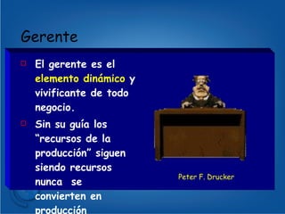 Gerente  El gerente es el  elemento dinámico  y vivificante de todo negocio. Sin su guía los “recursos de la producción” siguen siendo recursos nunca  se convierten en producción Peter F. Drucker 
