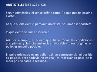 ARISTÓTELES (384-322 a. C.):
Según Aristóteles, el ser se define como “lo que puede Existir o
existe”.
Lo que puede existir, pero aún no existe, se llama “ser posible”
lo que existe se llama “ser real”
Así por ejemplo, el huevo que tiene todas las condiciones
apropiadas y las circunstancias favorables para originar un
pollo, es un pollo posible.
El pollo originado es un pollo real, en consecuencia, el posible
es posible, pero todavía no es real; es real cuando pasa de la
mera posibilidad a la realidad.
 