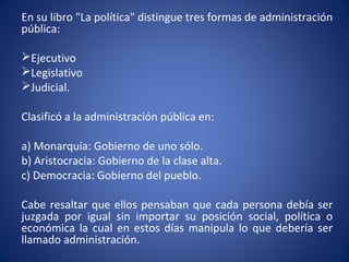 En su libro "La política" distingue tres formas de administración
pública:
Ejecutivo
Legislativo
Judicial.
Clasificó a la administración pública en:
a) Monarquía: Gobierno de uno sólo.
b) Aristocracia: Gobierno de la clase alta.
c) Democracia: Gobierno del pueblo.
Cabe resaltar que ellos pensaban que cada persona debía ser
juzgada por igual sin importar su posición social, política o
económica la cual en estos días manipula lo que debería ser
llamado administración.
 