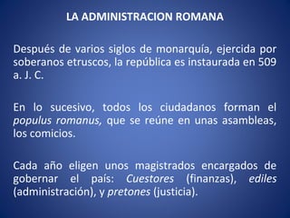 LA ADMINISTRACION ROMANA
Después de varios siglos de monarquía, ejercida por
soberanos etruscos, la república es instaurada en 509
a. J. C.
En lo sucesivo, todos los ciudadanos forman el
populus romanus, que se reúne en unas asambleas,
los comicios.
Cada año eligen unos magistrados encargados de
gobernar el país: Cuestores (finanzas), ediles
(administración), y pretones (justicia).
 
