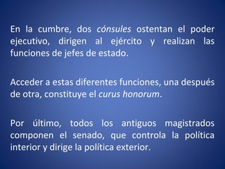 En la cumbre, dos cónsules ostentan el poder
ejecutivo, dirigen al ejército y realizan las
funciones de jefes de estado.
Acceder a estas diferentes funciones, una después
de otra, constituye el curus honorum.
Por último, todos los antiguos magistrados
componen el senado, que controla la política
interior y dirige la política exterior.
 