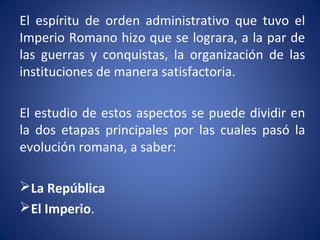 El espíritu de orden administrativo que tuvo el
Imperio Romano hizo que se lograra, a la par de
las guerras y conquistas, la organización de las
instituciones de manera satisfactoria.
El estudio de estos aspectos se puede dividir en
la dos etapas principales por las cuales pasó la
evolución romana, a saber:
La República
El Imperio.
 