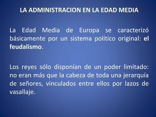 LA ADMINISTRACION EN LA EDAD MEDIA
La Edad Media de Europa se caracterizó
básicamente por un sistema político original: el
feudalismo.
Los reyes sólo disponían de un poder limitado:
no eran más que la cabeza de toda una jerarquía
de señores, vinculados entre ellos por lazos de
vasallaje.
 