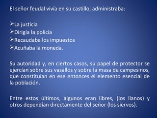 El señor feudal vivía en su castillo, administraba:
La justicia
Dirigía la policía
Recaudaba los impuestos
Acuñaba la moneda.
Su autoridad y, en ciertos casos, su papel de protector se
ejercían sobre sus vasallos y sobre la masa de campesinos,
que constituían en ese entonces el elemento esencial de
la población.
Entre estos últimos, algunos eran libres, (los llanos) y
otros dependían directamente del señor (los siervos).
 