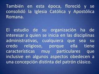 También en esta época, floreció y se
consolidó la Iglesia Católica y Apostólica
Romana.
El estudio de su organización ha de
interesar a quien se inicia en las disciplinas
administrativas, cualquiera que sea su
credo religioso, porque ella tiene
características muy particulares que
inclusive en algunos aspectos obedecen a
una concepción distinta del patrón clásico.
 