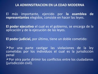 LA ADMINSITRACION EN LA EDAD MODERNA
El más importante, ejercido por la asamblea de
representantes elegidos, consiste en hacer las leyes.
El poder ejecutivo el cual es el gobierno, se encarga de la
aplicación y de la ejecución de las leyes.
El poder judicial, por último, tiene un doble cometido:
Por una parte castigar las violaciones de la ley
cometidas por los individuos el cual es la jurisdicción
penal
Por otra parte dirimir los conflictos entre los ciudadanos
(jurisdicción civil).
 
