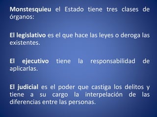 Monstesquieu el Estado tiene tres clases de
órganos:
El legislativo es el que hace las leyes o deroga las
existentes.
El ejecutivo tiene la responsabilidad de
aplicarlas.
El judicial es el poder que castiga los delitos y
tiene a su cargo la interpelación de las
diferencias entre las personas.
 