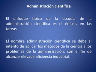 Administración científica
El enfoque típico de la escuela de la
administración científica es el énfasis en las
tareas.
El nombre administración científica se debe al
intento de aplicar los métodos de la ciencia a los
problemas de la administración, con el fin de
alcanzar elevada eficiencia industrial.
 