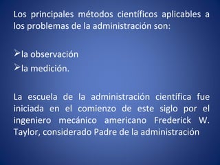 Los principales métodos científicos aplicables a
los problemas de la administración son:
la observación
la medición.
La escuela de la administración científica fue
iniciada en el comienzo de este siglo por el
ingeniero mecánico americano Frederick W.
Taylor, considerado Padre de la administración
 