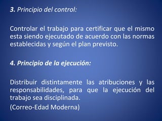 3. Principio del control:
Controlar el trabajo para certificar que el mismo
esta siendo ejecutado de acuerdo con las normas
establecidas y según el plan previsto.
4. Principio de la ejecución:
Distribuir distintamente las atribuciones y las
responsabilidades, para que la ejecución del
trabajo sea disciplinada.
(Correo-Edad Moderna)
 