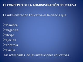 EL CONCEPTO DE LA ADMINISTRACIÓN EDUCATIVA
La Administración Educativa es la ciencia que:
Planifica
Organiza
Dirige
Ejecuta
Controla
Evalúa
Las actividades de las instituciones educativas
 