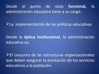Desde el punto de vista funcional, la
administración educativa tiene a su cargo:
La implementación de las políticas educativas
Desde la óptica institucional, la administración
educativa es:
El conjunto de las estructuras organizacionales
que deben asegurar la prestación de los servicios
educativos a la población.
 