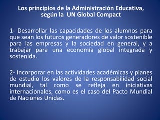 Los principios de la Administración Educativa,
según la UN Global Compact
1- Desarrollar las capacidades de los alumnos para
que sean los futuros generadores de valor sostenible
para las empresas y la sociedad en general, y a
trabajar para una economía global integrada y
sostenida.
2- Incorporar en las actividades académicas y planes
de estudio los valores de la responsabilidad social
mundial, tal como se refleja en iniciativas
internacionales, como es el caso del Pacto Mundial
de Naciones Unidas.
 
