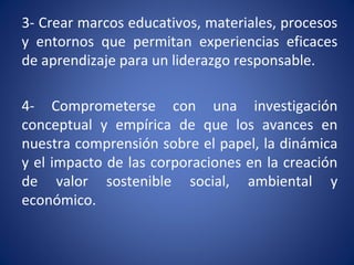 3- Crear marcos educativos, materiales, procesos
y entornos que permitan experiencias eficaces
de aprendizaje para un liderazgo responsable.
4- Comprometerse con una investigación
conceptual y empírica de que los avances en
nuestra comprensión sobre el papel, la dinámica
y el impacto de las corporaciones en la creación
de valor sostenible social, ambiental y
económico.
 
