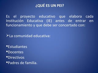 ¿QUÉ ES UN PEI?
Es el proyecto educativo que elabora cada
Institución Educativa (IE) antes de entrar en
funcionamiento y que debe ser concertado con:
La comunidad educativa:
Estudiantes
Docentes
Directivos
Padres de familia.
 