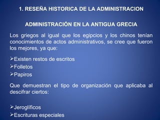 1. RESEÑA HISTORICA DE LA ADMINISTRACION
ADMINISTRACIÓN EN LA ANTIGUA GRECIA
Los griegos al igual que los egipcios y los chinos tenían
conocimientos de actos administrativos, se cree que fueron
los mejores, ya que:
Existen restos de escritos
Folletos
Papiros
Que demuestran el tipo de organización que aplicaba al
descifrar ciertos:
Jeroglíficos
Escrituras especiales
 