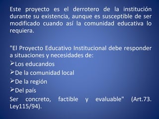 Este proyecto es el derrotero de la institución
durante su existencia, aunque es susceptible de ser
modificado cuando así la comunidad educativa lo
requiera.
"El Proyecto Educativo Institucional debe responder
a situaciones y necesidades de:
Los educandos
De la comunidad local
De la región
Del país
Ser concreto, factible y evaluable" (Art.73.
Ley115/94).
 