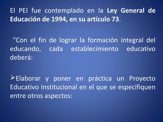 El PEI fue contemplado en la Ley General de
Educación de 1994, en su artículo 73.
"Con el fin de lograr la formación integral del
educando, cada establecimiento educativo
deberá:
Elaborar y poner en práctica un Proyecto
Educativo Institucional en el que se especifiquen
entre otros aspectos:
 